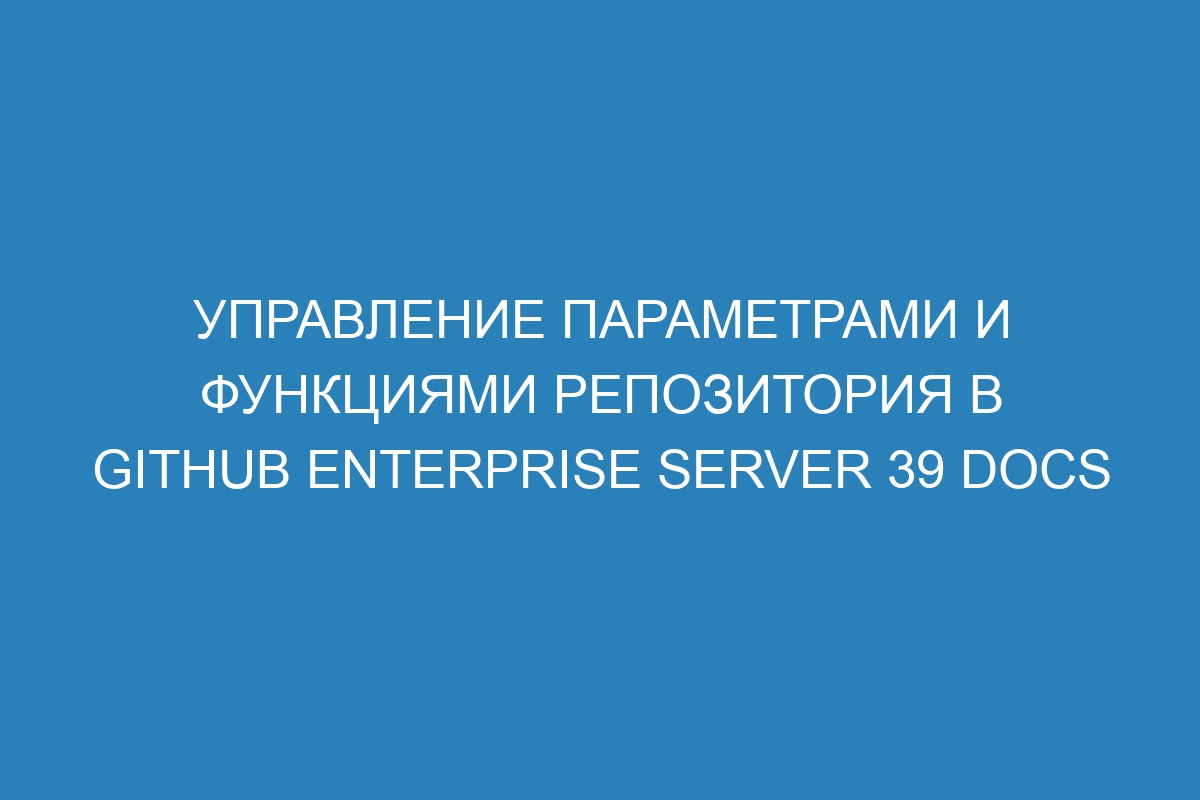 Управление параметрами и функциями репозитория в GitHub Enterprise Server 39 Docs