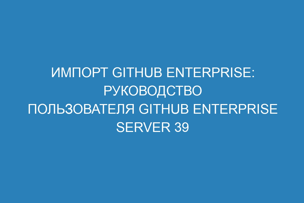 Импорт GitHub Enterprise: руководство пользователя GitHub Enterprise Server 39