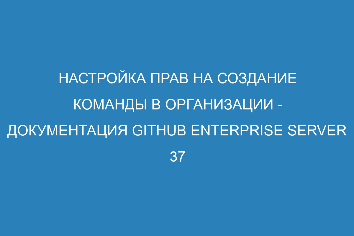 Настройка прав на создание команды в организации - документация GitHub Enterprise Server 37