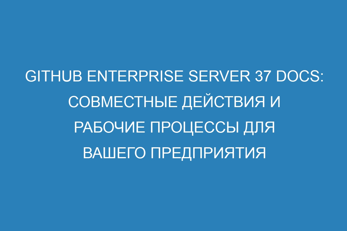 GitHub Enterprise Server 37 Docs: совместные действия и рабочие процессы для вашего предприятия