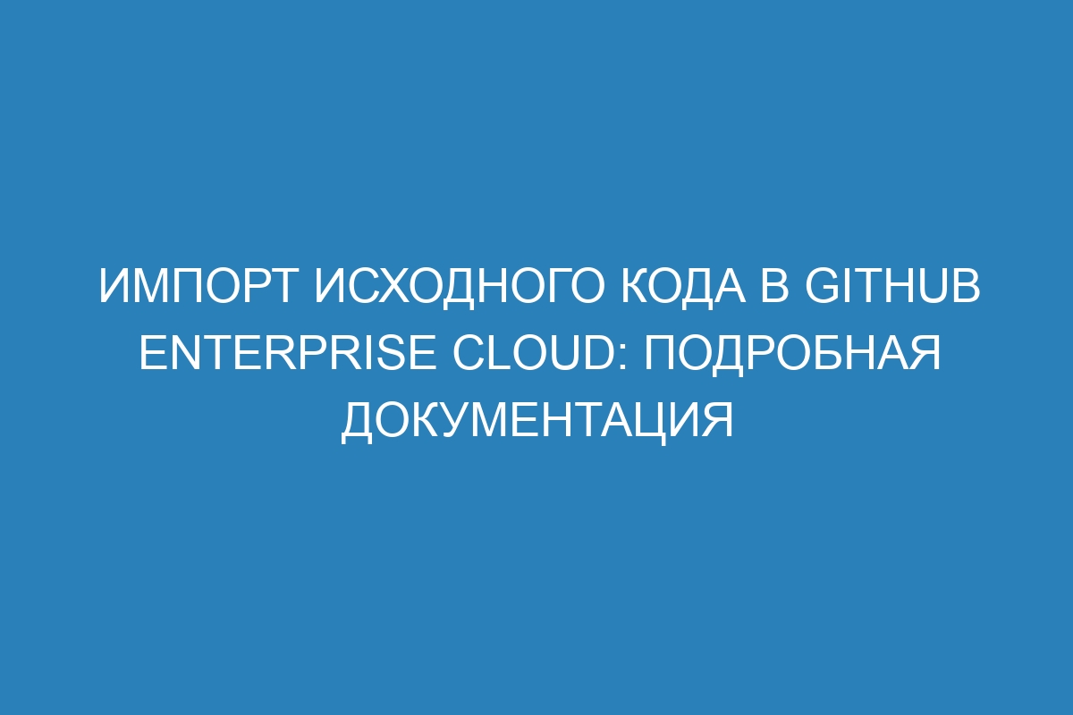 Импорт исходного кода в GitHub Enterprise Cloud: подробная документация