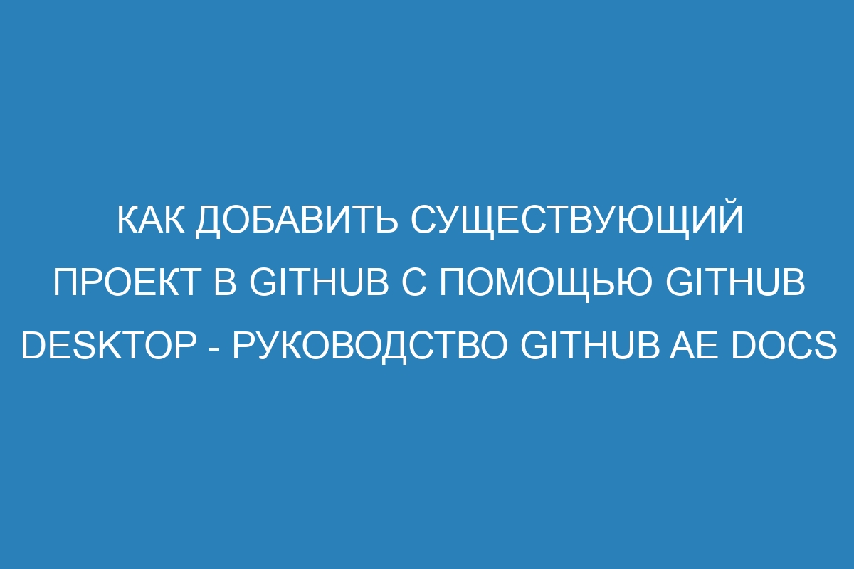 Как добавить существующий проект в GitHub с помощью GitHub Desktop - руководство GitHub AE Docs