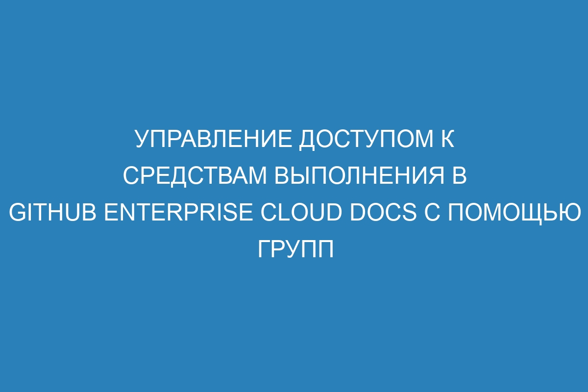 Управление доступом к средствам выполнения в GitHub Enterprise Cloud Docs с помощью групп