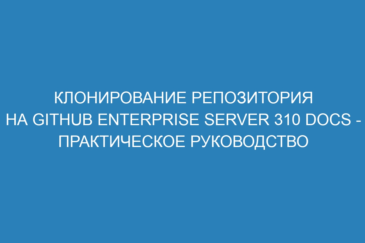 Клонирование репозитория на GitHub Enterprise Server 310 Docs - практическое руководство