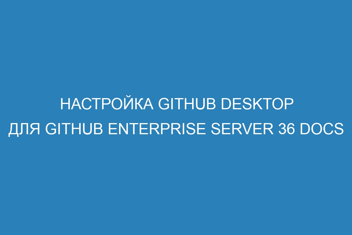 Настройка GitHub Desktop для GitHub Enterprise Server 36 Docs