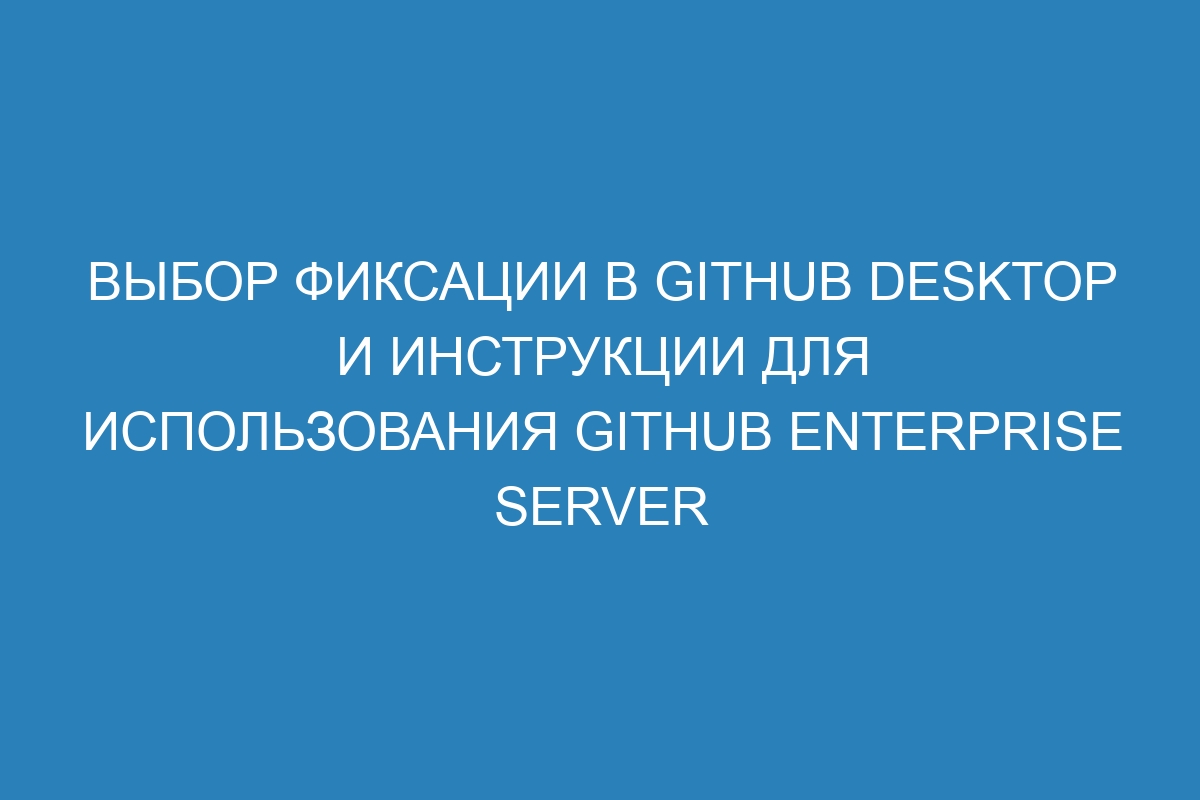 Выбор фиксации в GitHub Desktop и инструкции для использования GitHub Enterprise Server