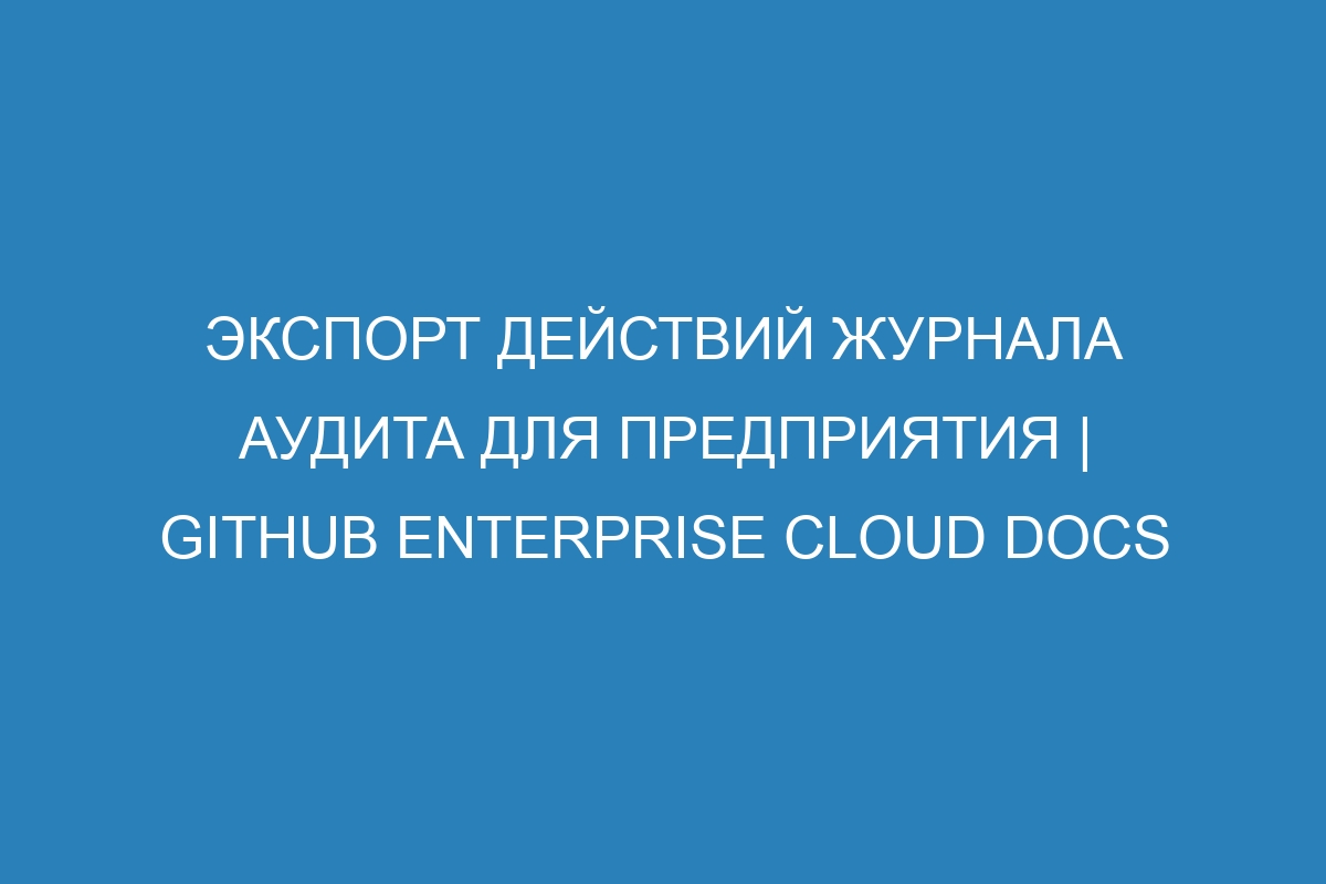 Экспорт действий журнала аудита для предприятия | GitHub Enterprise Cloud Docs