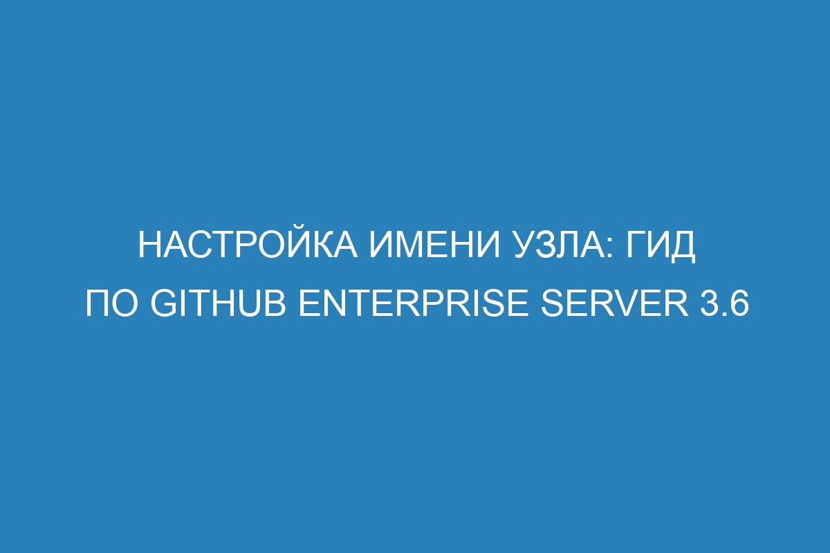 Настройка имени узла: гид по GitHub Enterprise Server 3.6