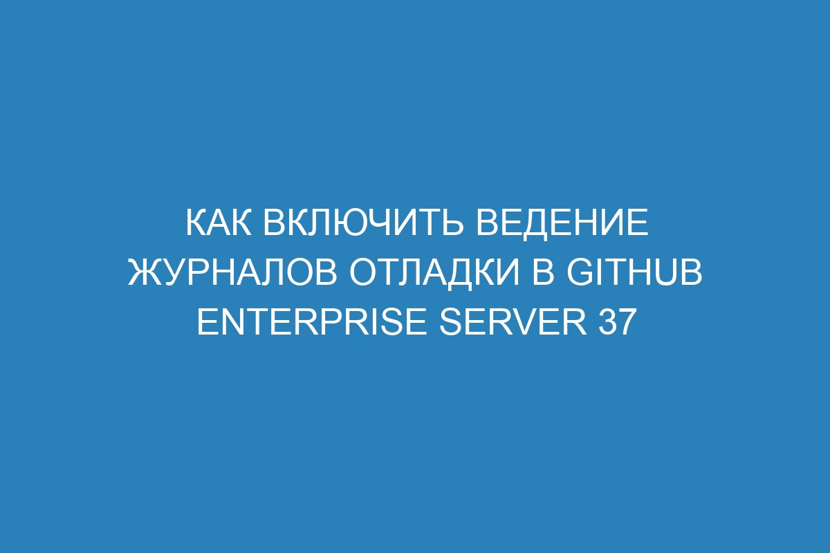 Как включить ведение журналов отладки в GitHub Enterprise Server 37