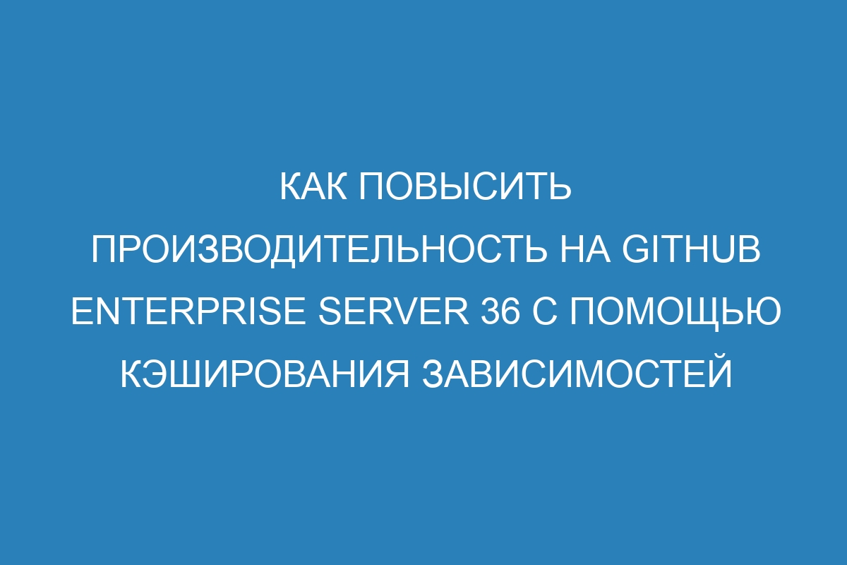 Как повысить производительность на GitHub Enterprise Server 36 с помощью кэширования зависимостей