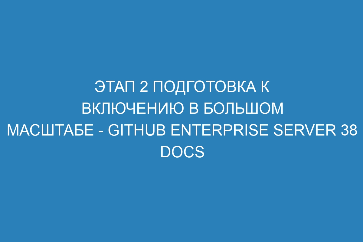 Этап 2 Подготовка к включению в большом масштабе - GitHub Enterprise Server 38 Docs