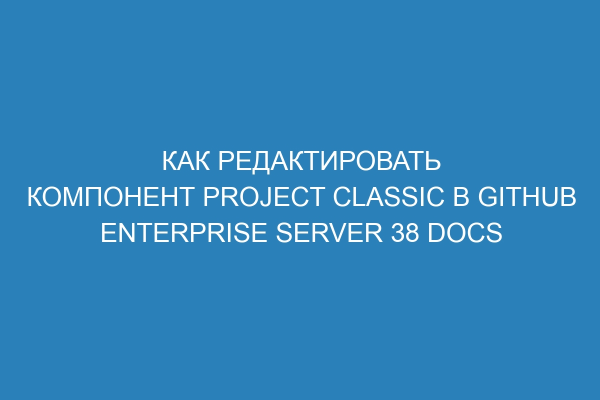 Как редактировать компонент project classic в GitHub Enterprise Server 38 Docs