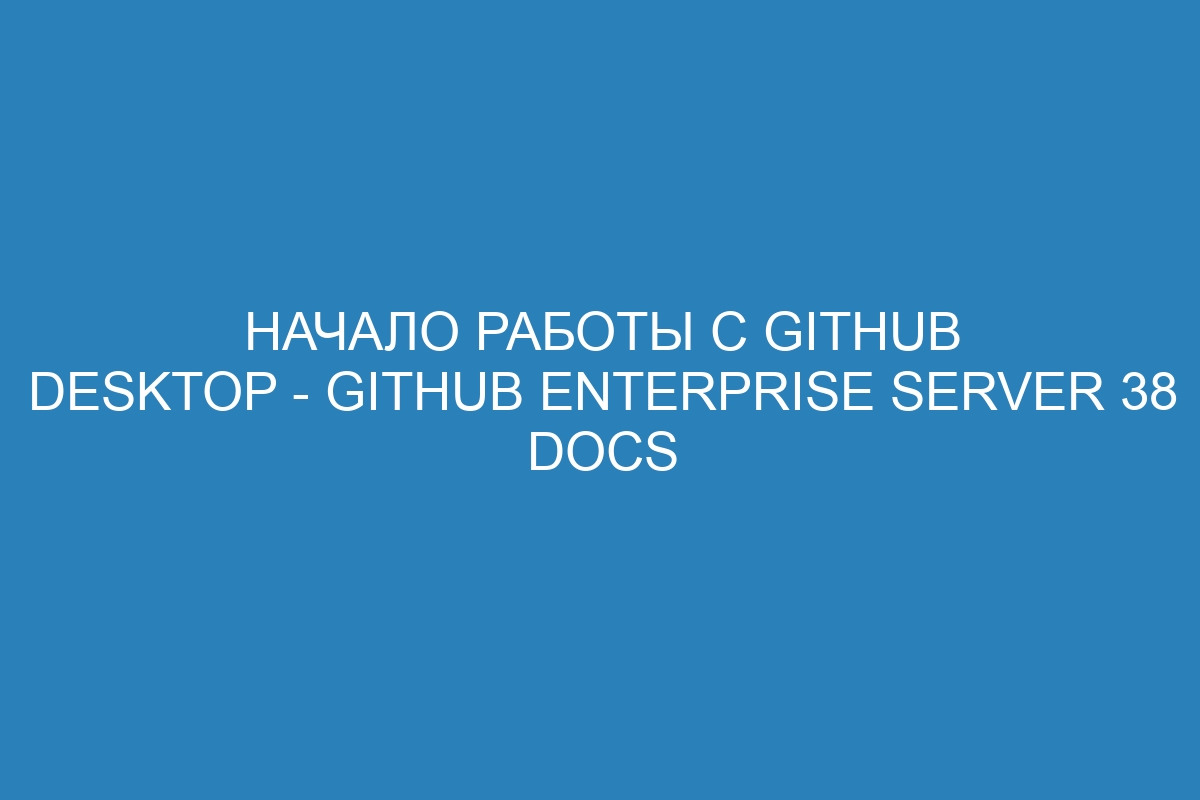 Начало работы с GitHub Desktop - GitHub Enterprise Server 38 Docs