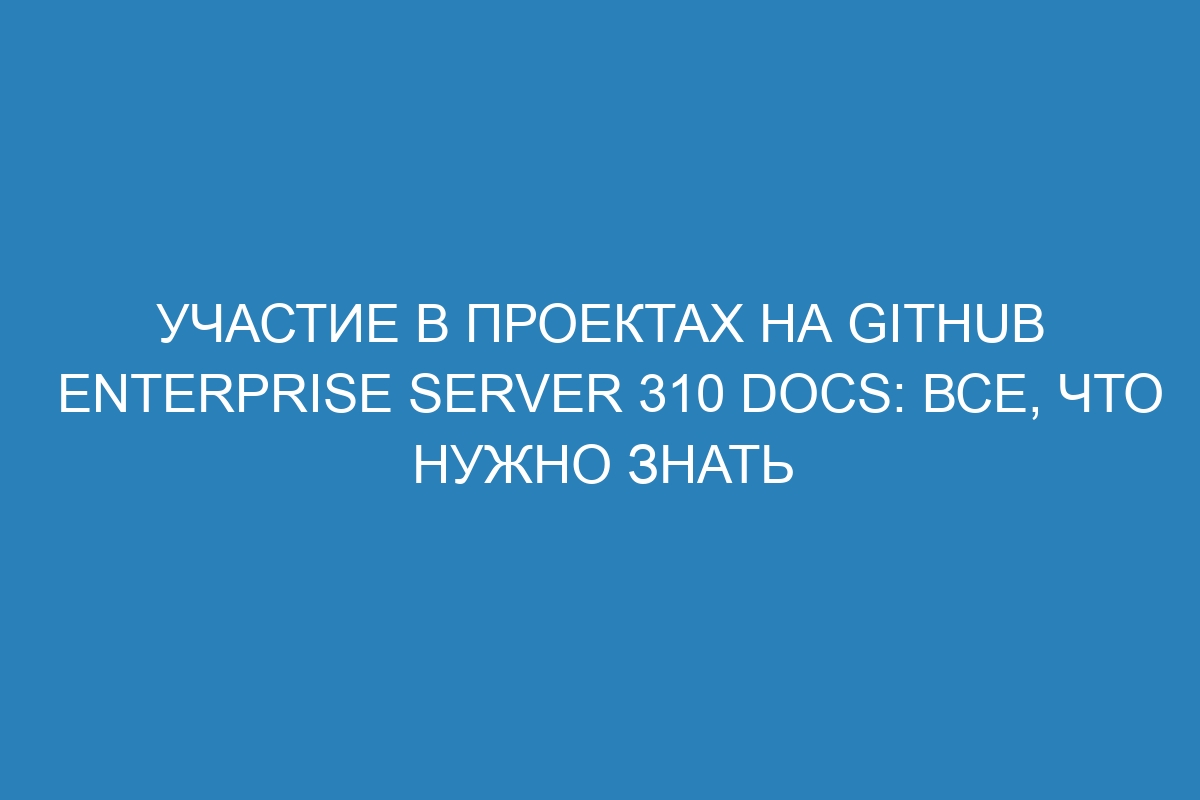 Участие в проектах на GitHub Enterprise Server 310 Docs: все, что нужно знать