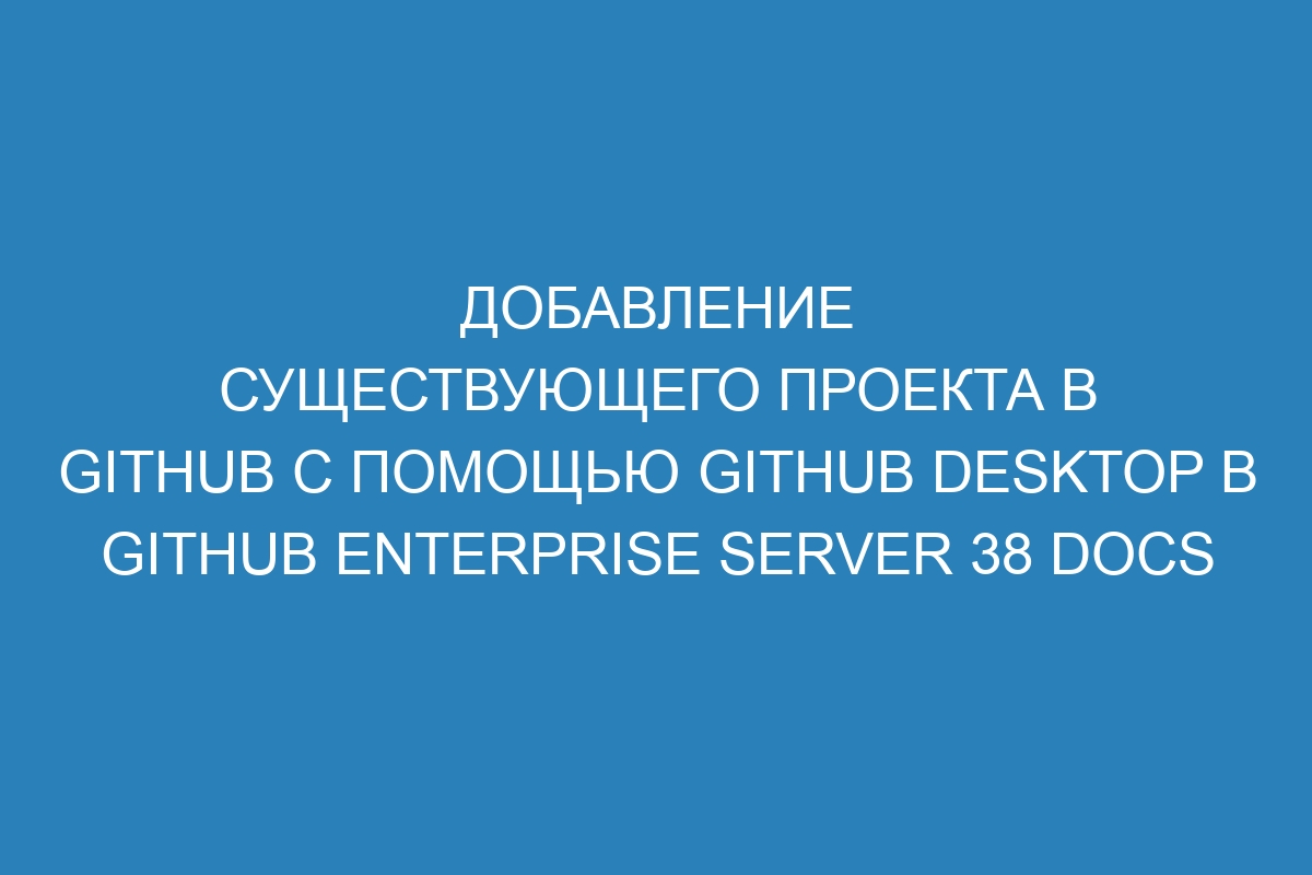 Добавление существующего проекта в GitHub с помощью GitHub Desktop в GitHub Enterprise Server 38 Docs