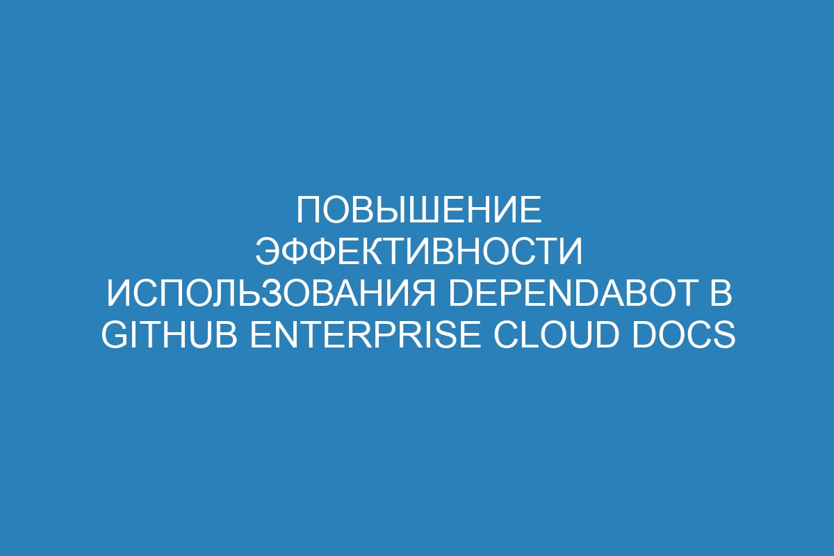 Повышение эффективности использования Dependabot в GitHub Enterprise Cloud Docs