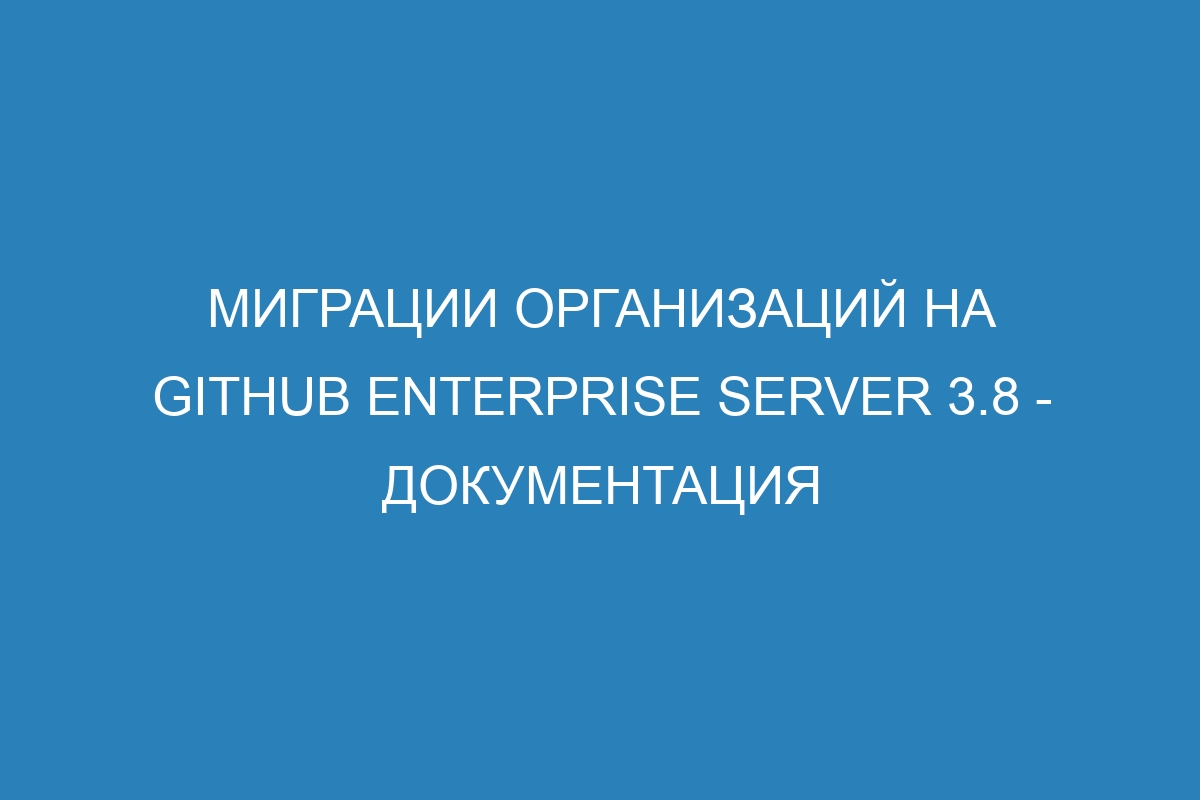 Миграции организаций на GitHub Enterprise Server 3.8 - документация