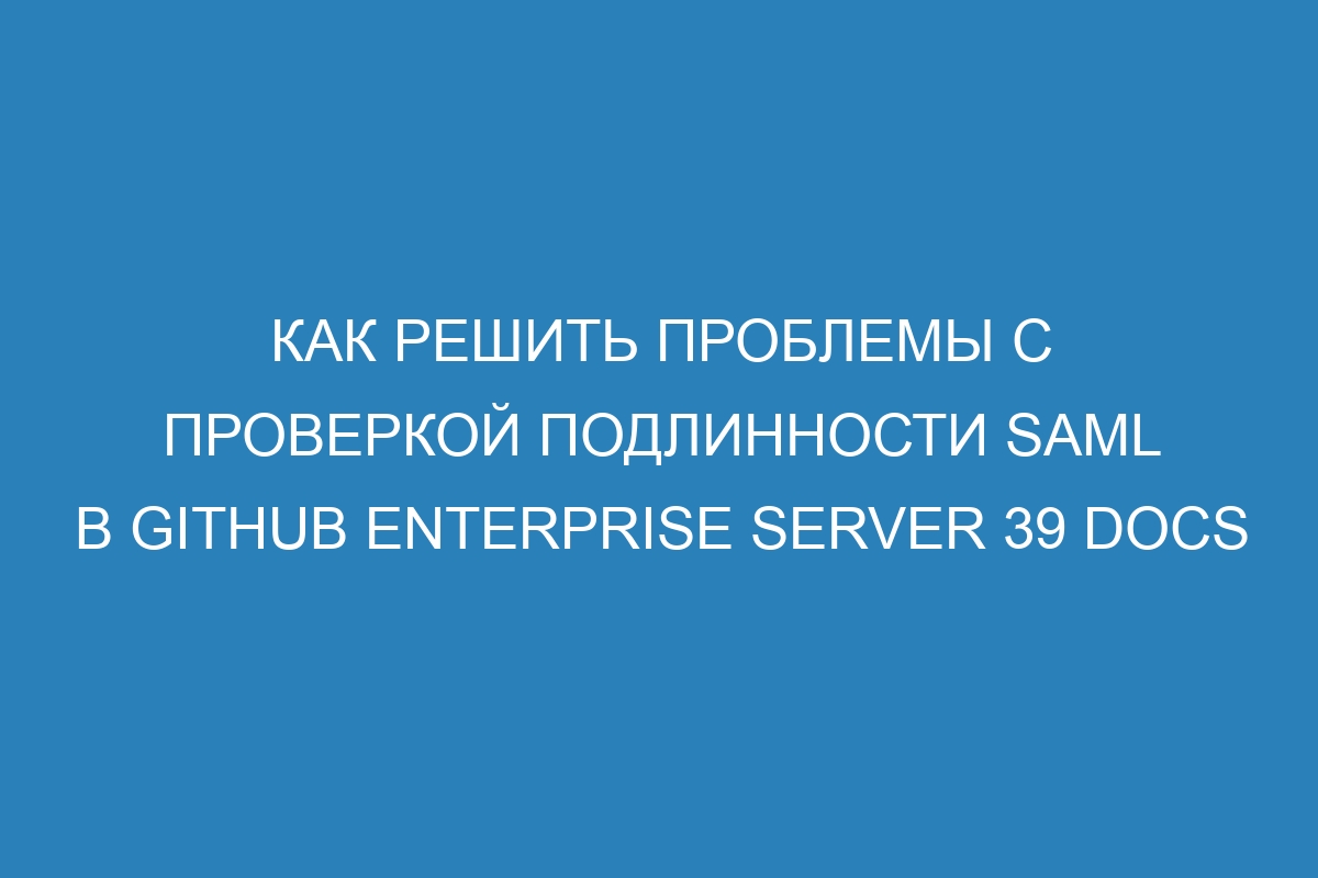 Как решить проблемы с проверкой подлинности SAML в GitHub Enterprise Server 39 Docs