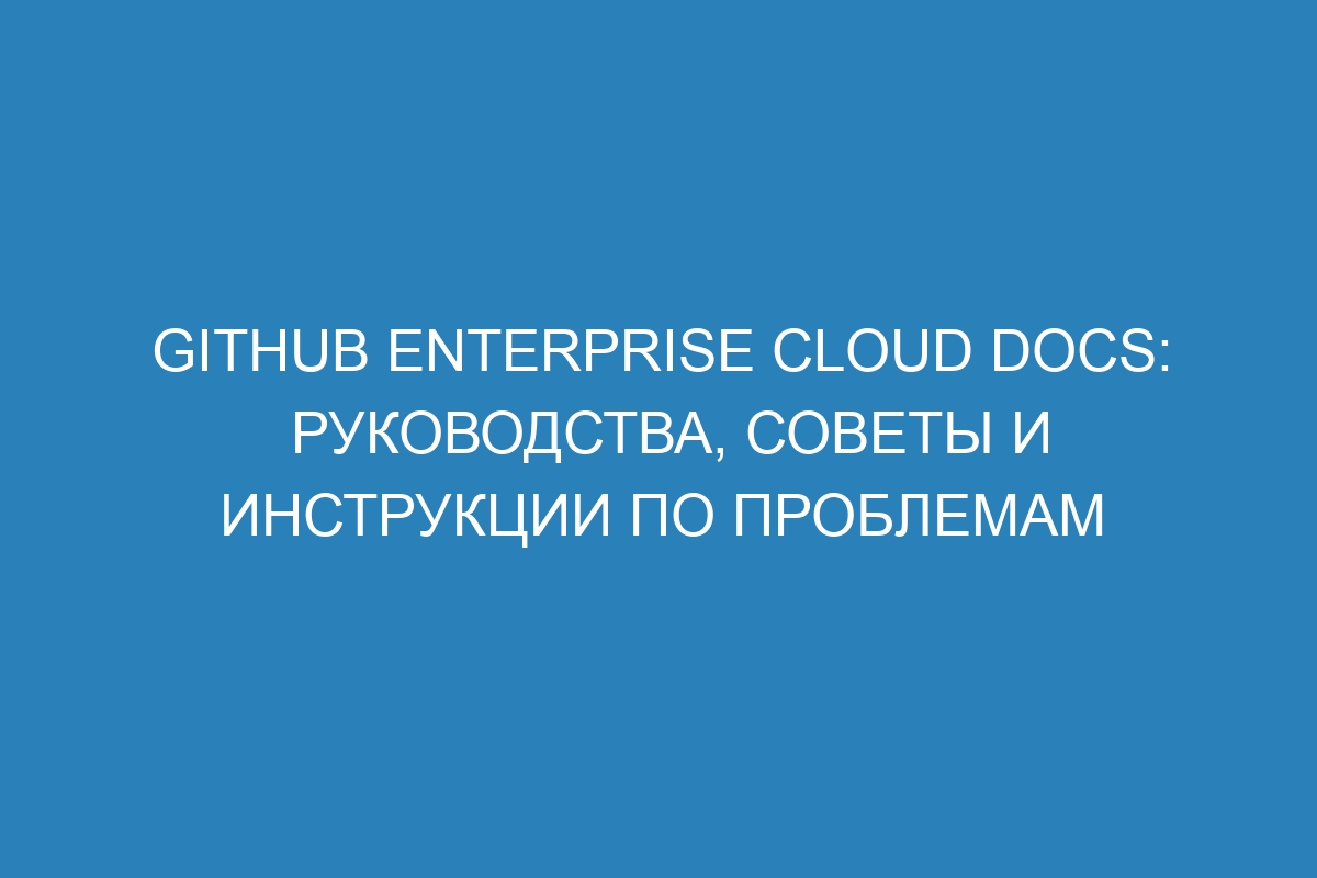 GitHub Enterprise Cloud Docs: руководства, советы и инструкции по проблемам