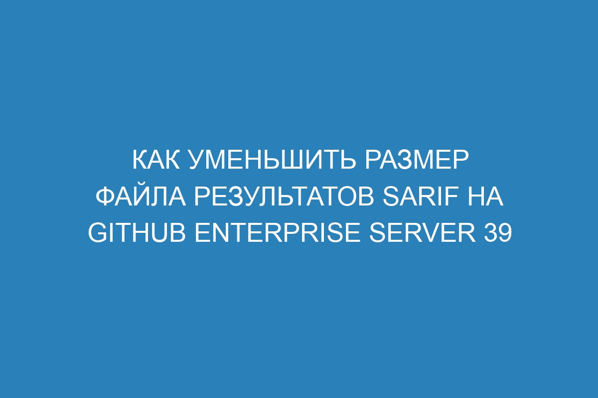 Как уменьшить размер файла результатов SARIF на GitHub Enterprise Server 39