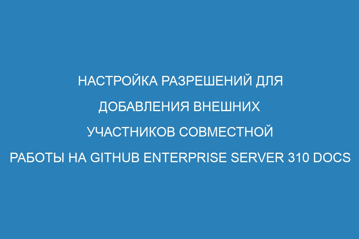 Настройка разрешений для добавления внешних участников совместной работы на GitHub Enterprise Server 310 Docs