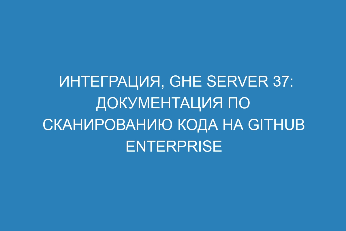 Интеграция, GHE Server 37: документация по сканированию кода на GitHub Enterprise