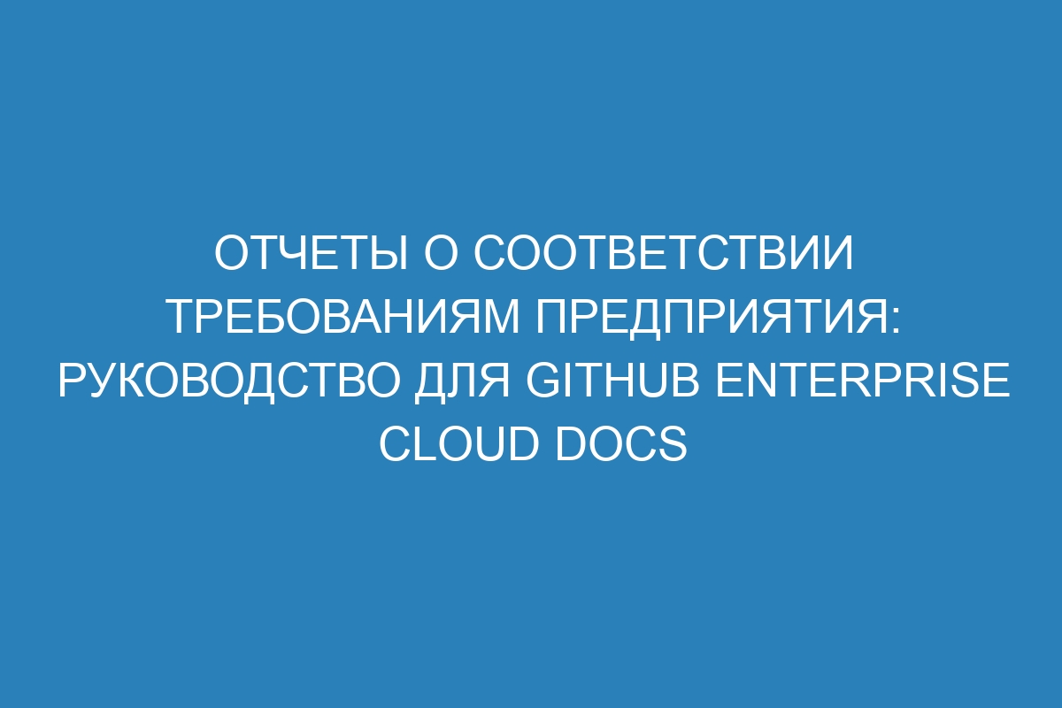 Отчеты о соответствии требованиям предприятия: руководство для GitHub Enterprise Cloud Docs