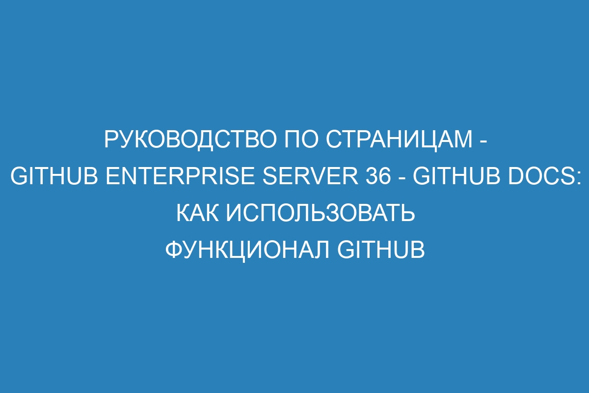 Руководство по страницам - GitHub Enterprise Server 36 - GitHub Docs: как использовать функционал GitHub