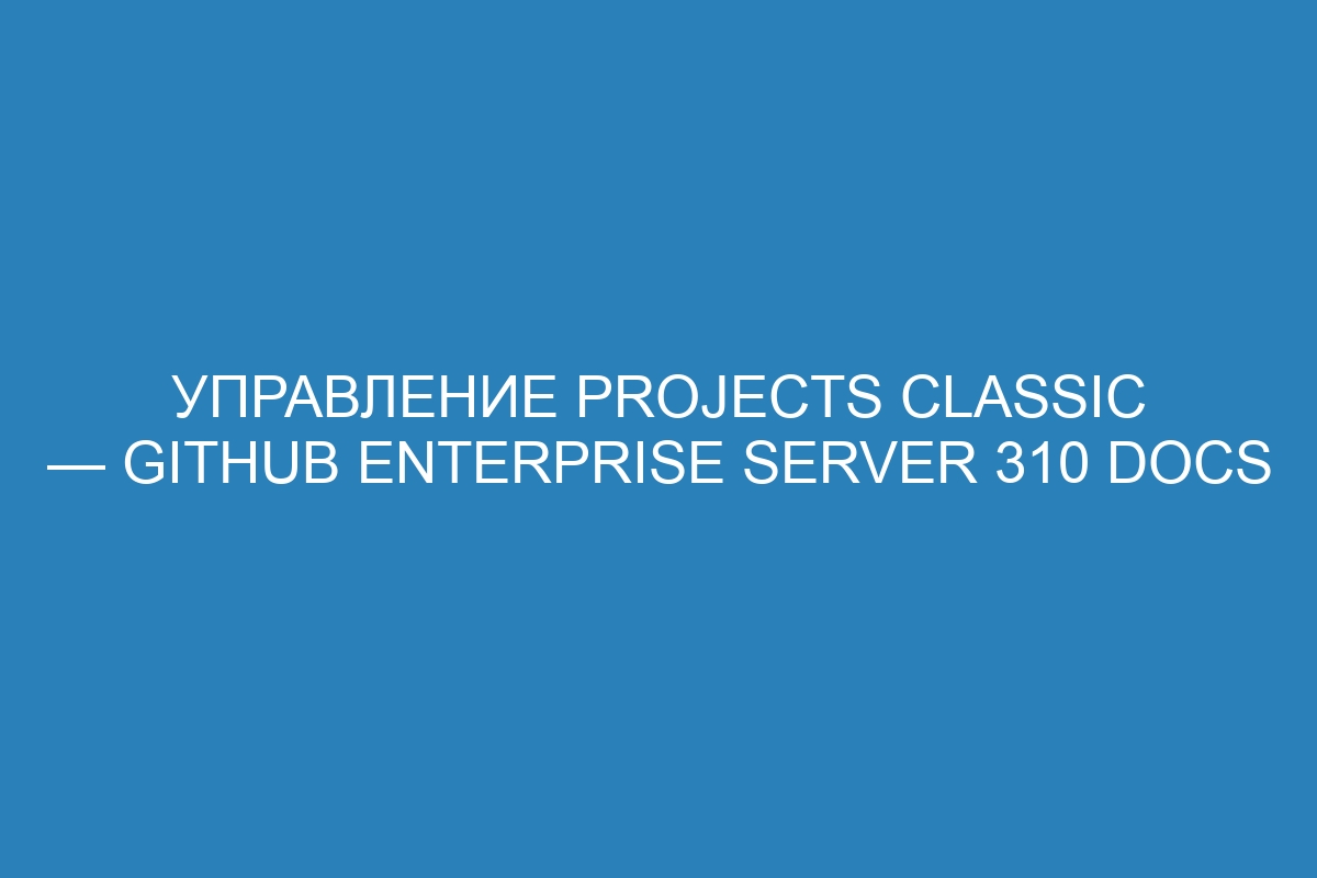 Управление projects classic — GitHub Enterprise Server 310 Docs