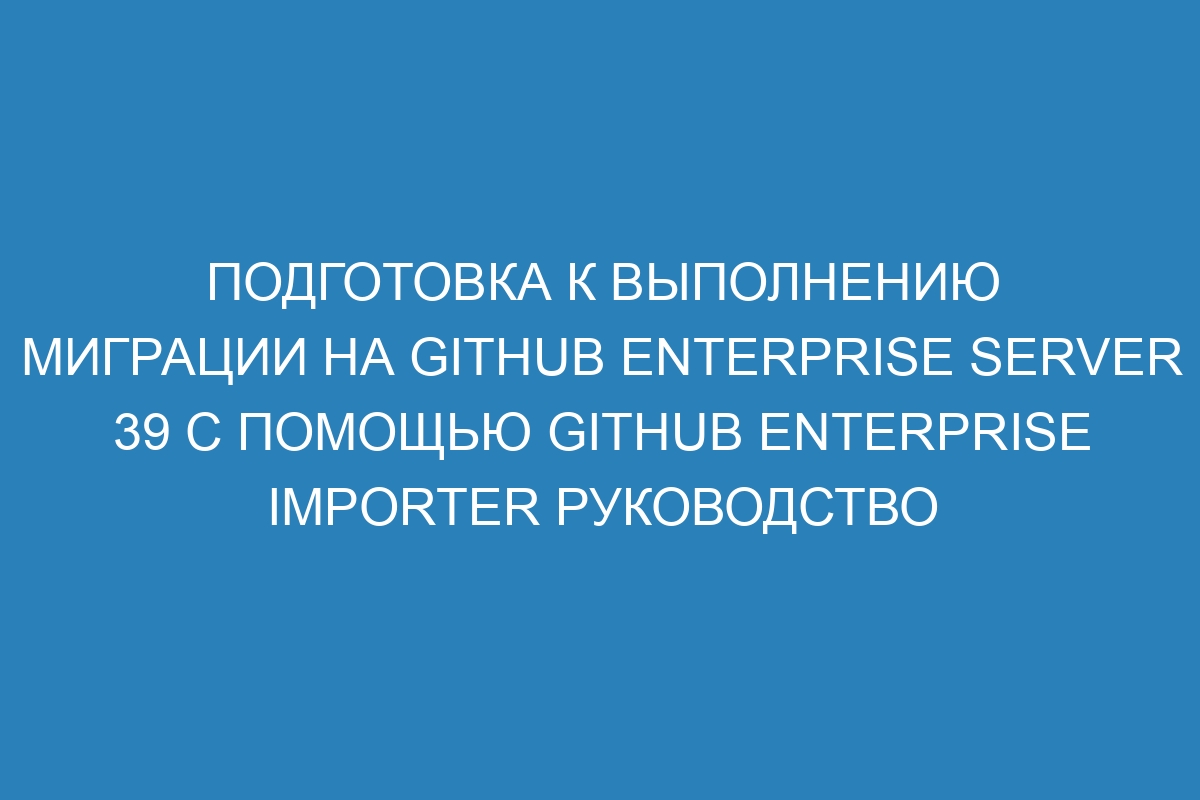 Подготовка к выполнению миграции на GitHub Enterprise Server 39 с помощью GitHub Enterprise Importer Руководство