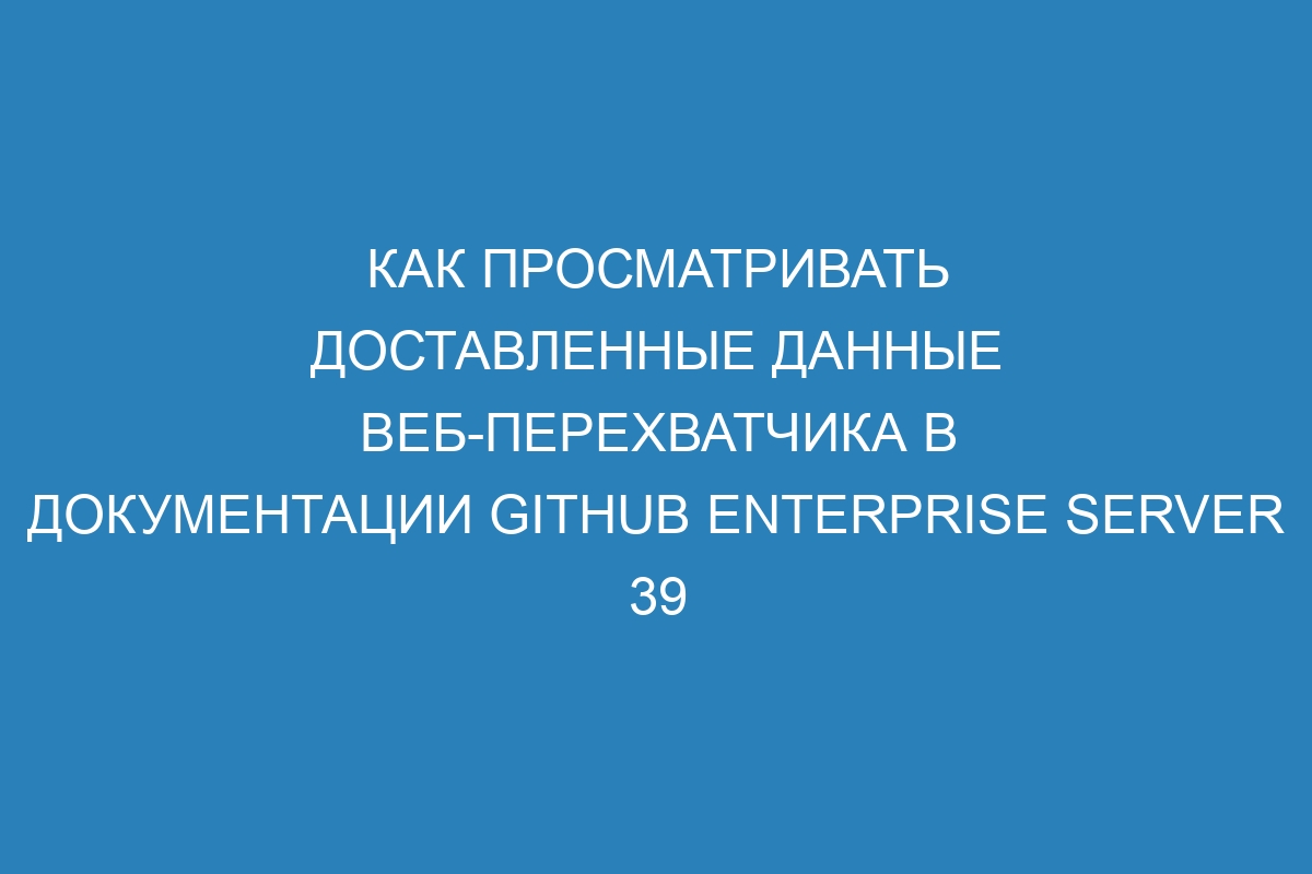 Как просматривать доставленные данные веб-перехватчика в документации GitHub Enterprise Server 39