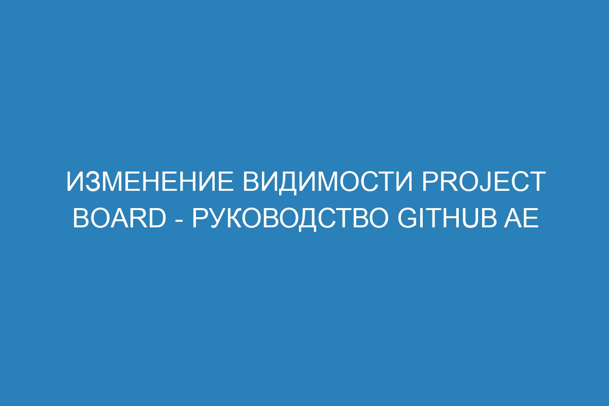 Изменение видимости project board - руководство GitHub AE