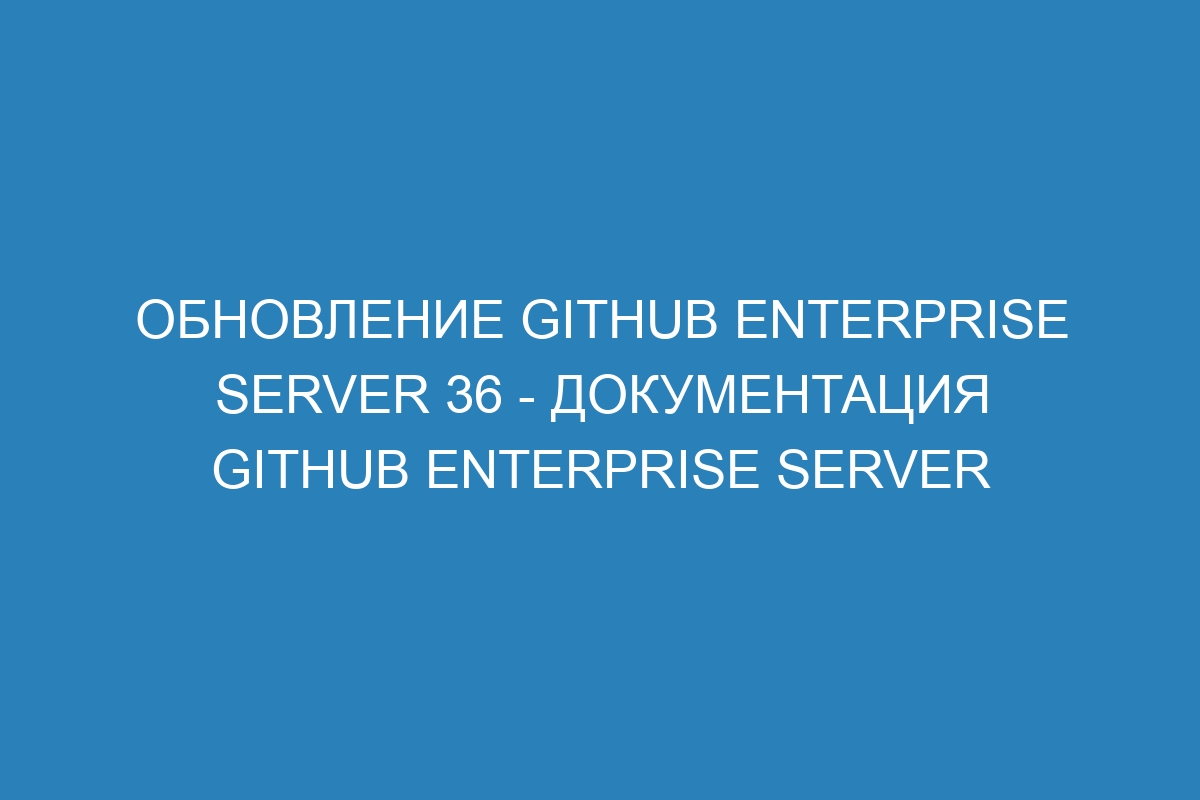 Обновление GitHub Enterprise Server 36 - документация GitHub Enterprise Server