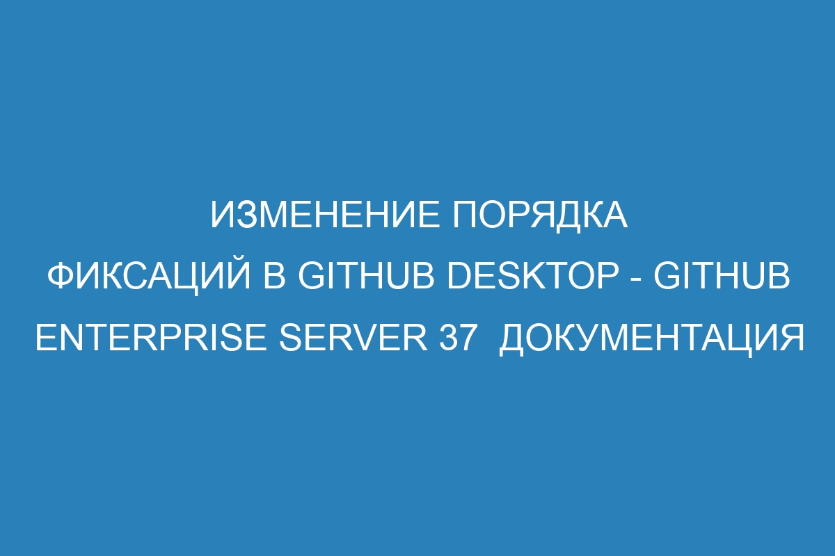 Изменение порядка фиксаций в GitHub Desktop - GitHub Enterprise Server 37  документация