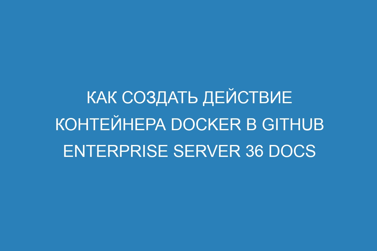 Как создать действие контейнера Docker в GitHub Enterprise Server 36 Docs