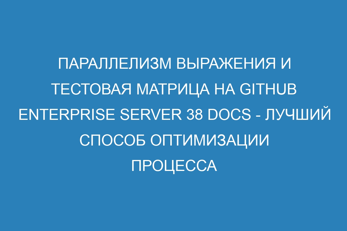 Параллелизм выражения и тестовая матрица на GitHub Enterprise Server 38 Docs - лучший способ оптимизации процесса разработки