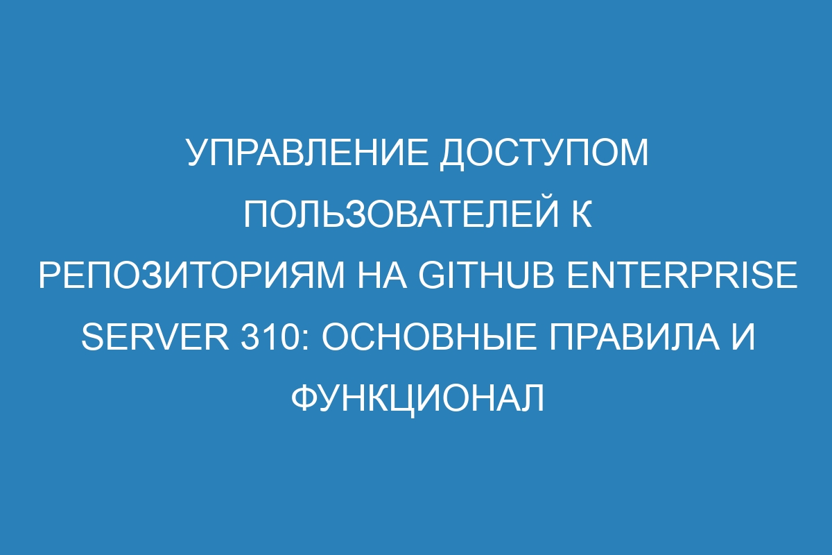 Управление доступом пользователей к репозиториям на GitHub Enterprise Server 310: основные правила и функционал