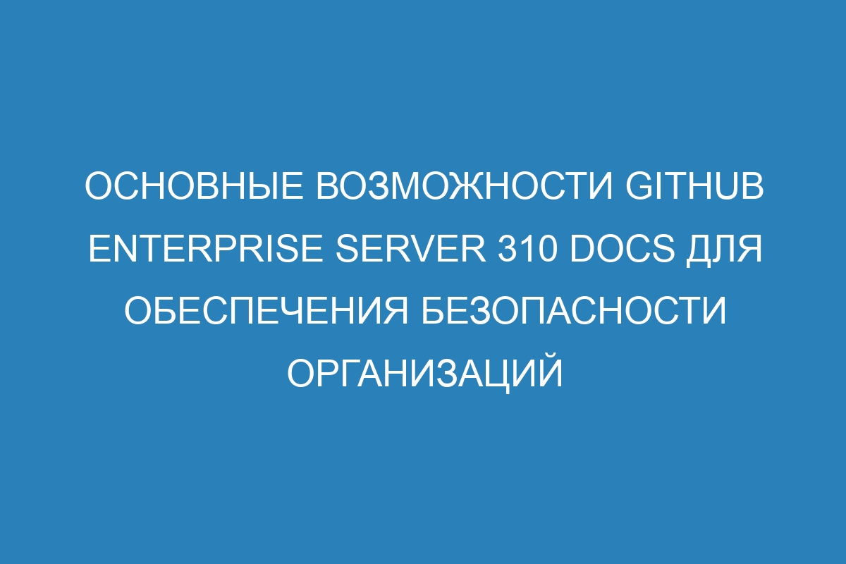 Основные возможности GitHub Enterprise Server 310 Docs для обеспечения безопасности организаций