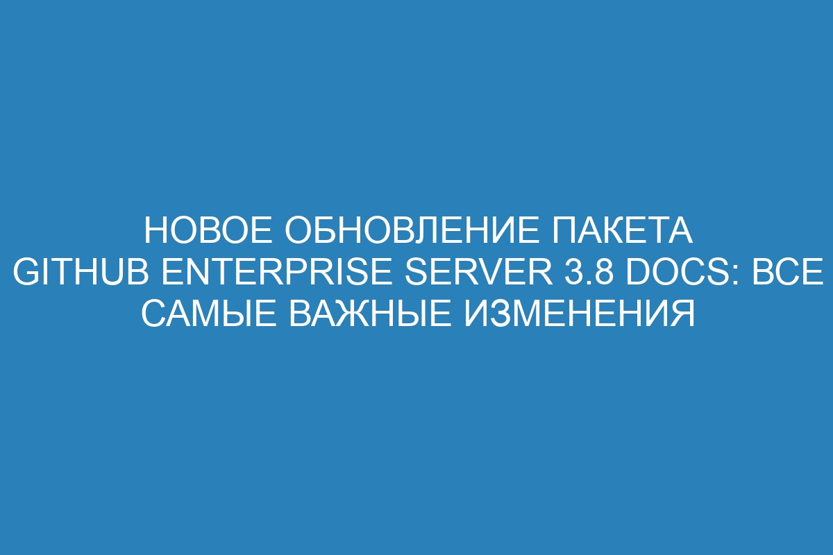 Новое обновление пакета GitHub Enterprise Server 3.8 Docs: все самые важные изменения