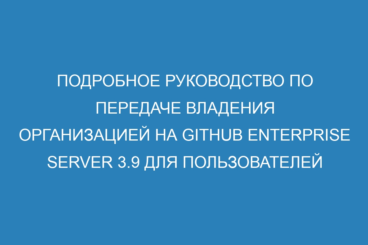 Подробное руководство по передаче владения организацией на GitHub Enterprise Server 3.9 для пользователей