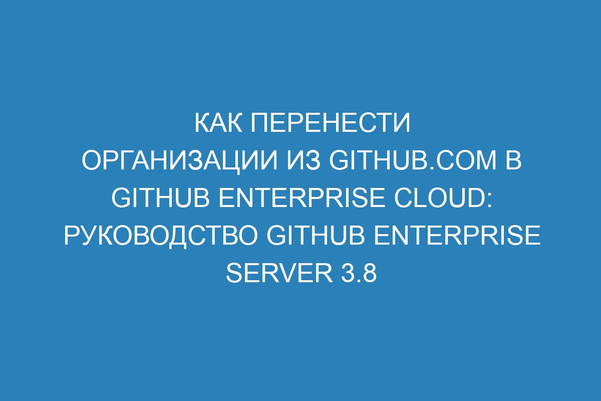 Как перенести организации из GitHub.com в GitHub Enterprise Cloud: руководство GitHub Enterprise Server 3.8