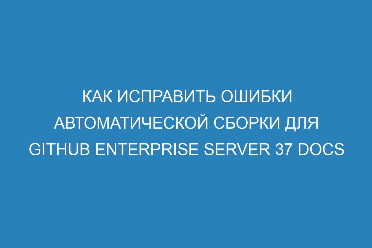 Как исправить ошибки автоматической сборки для GitHub Enterprise Server 37 Docs