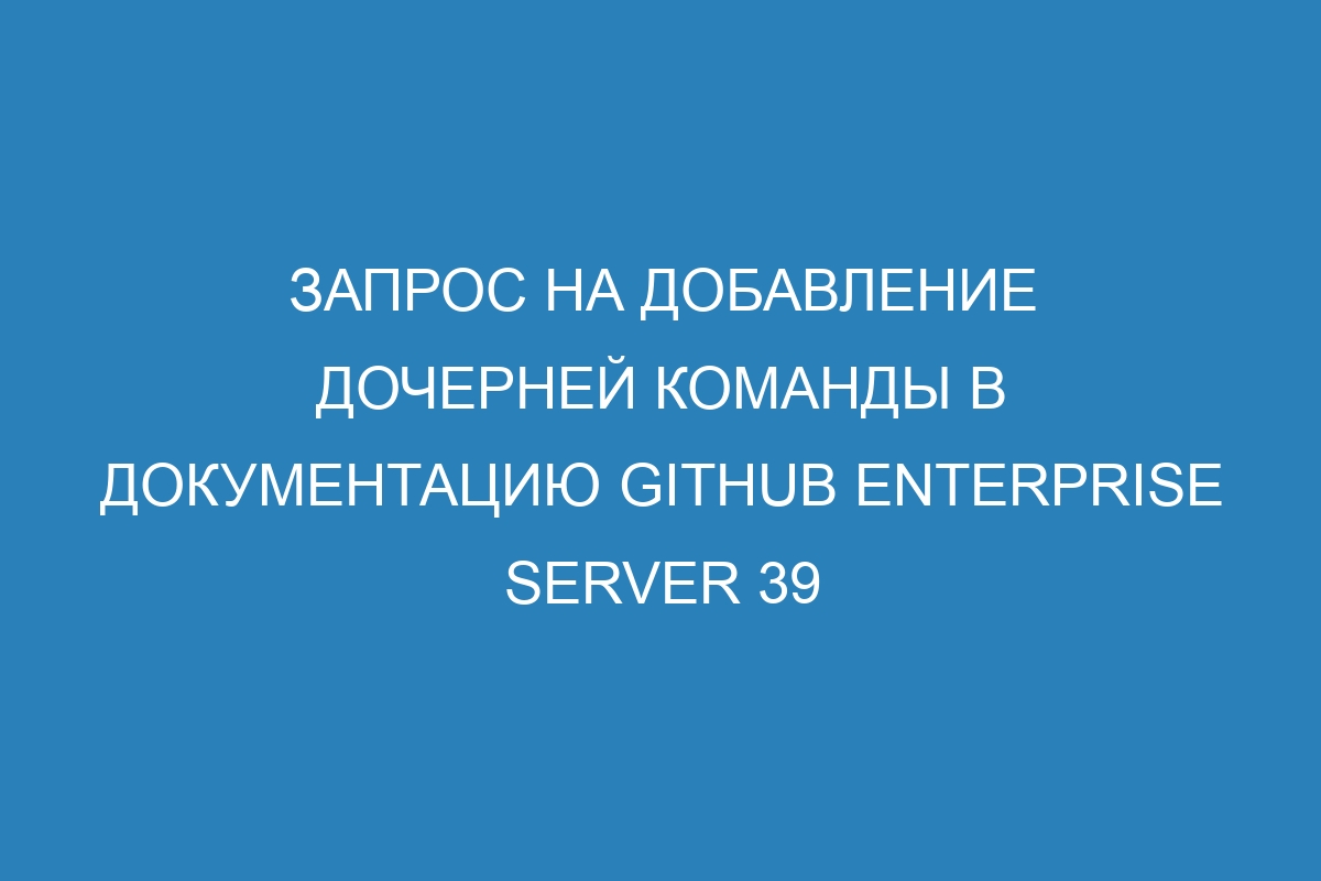 Запрос на добавление дочерней команды в документацию GitHub Enterprise Server 39