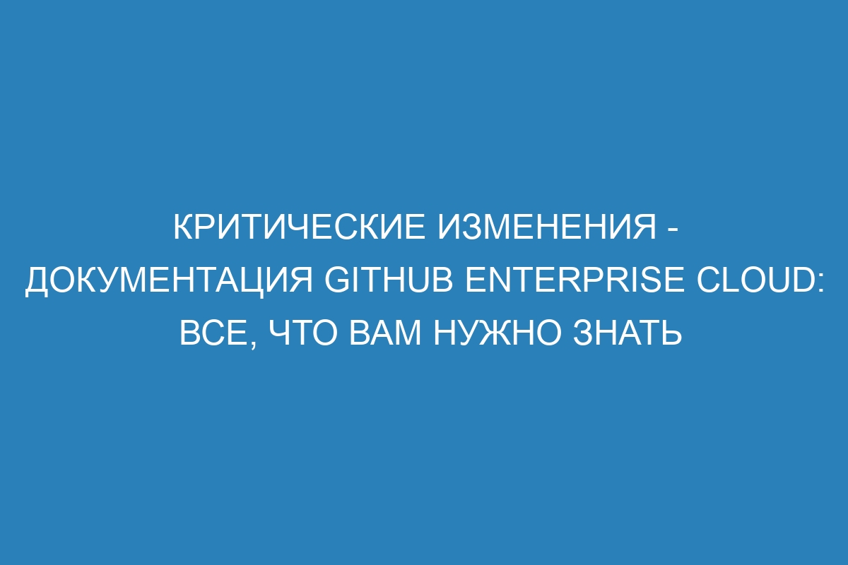 Критические изменения - документация GitHub Enterprise Cloud: все, что вам нужно знать