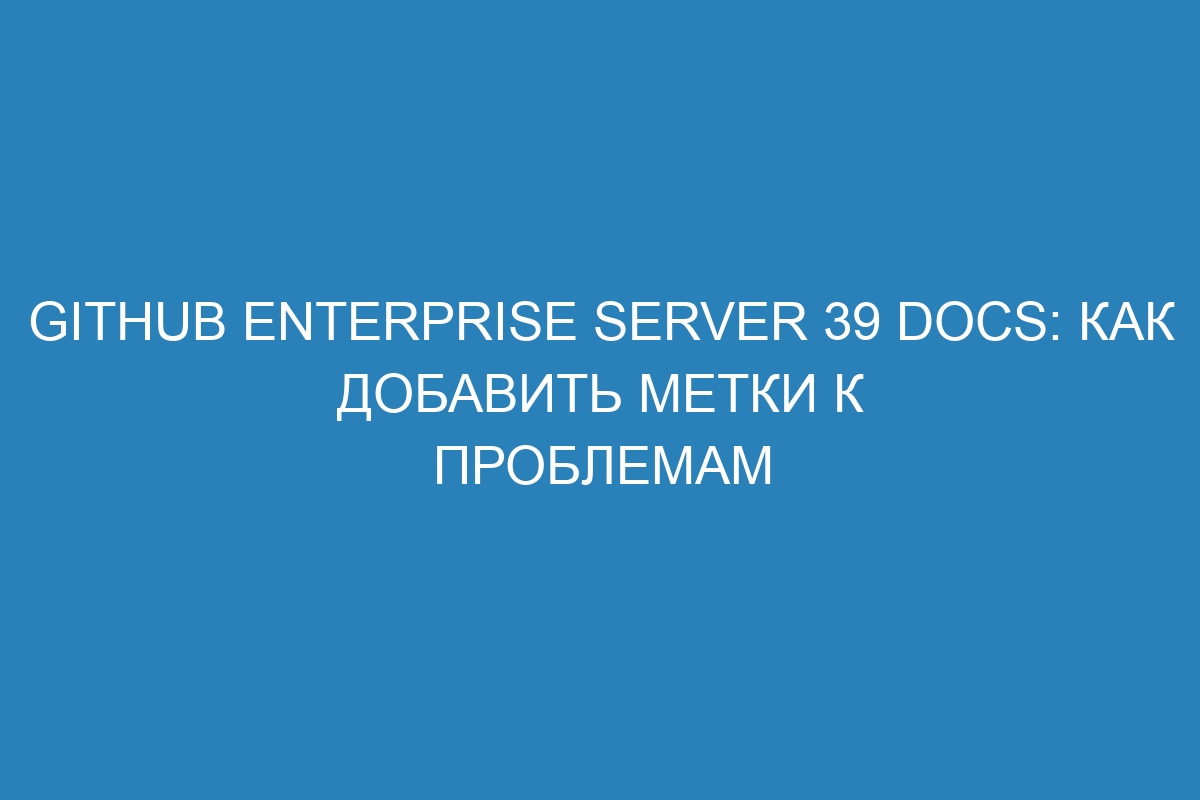 GitHub Enterprise Server 39 Docs: Как добавить метки к проблемам