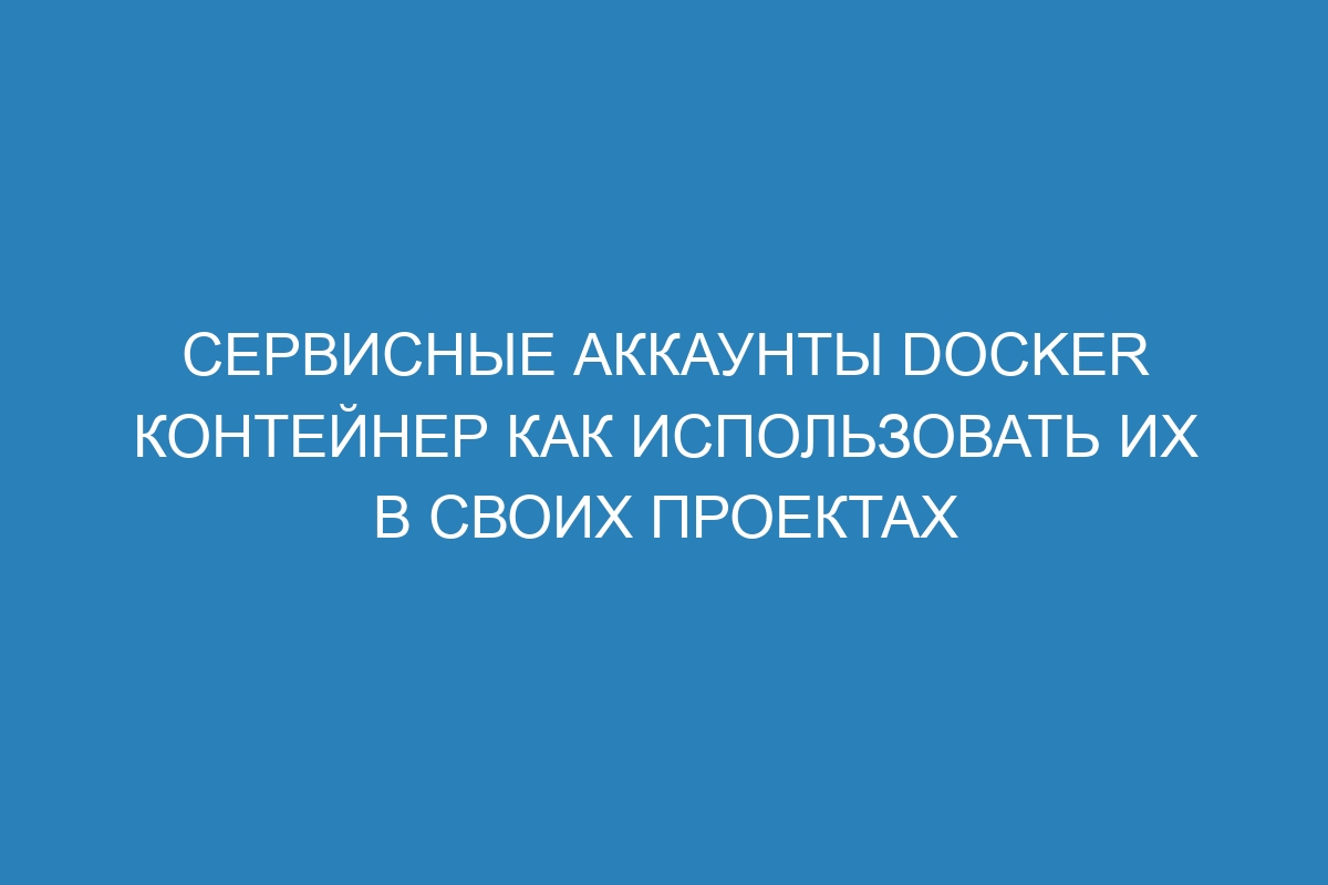 Сервисные аккаунты Docker контейнер как использовать их в своих проектах