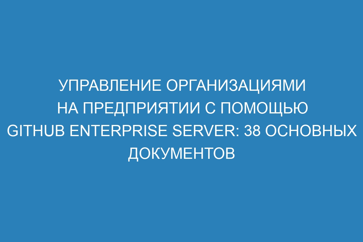Управление организациями на предприятии с помощью GitHub Enterprise Server: 38 основных документов