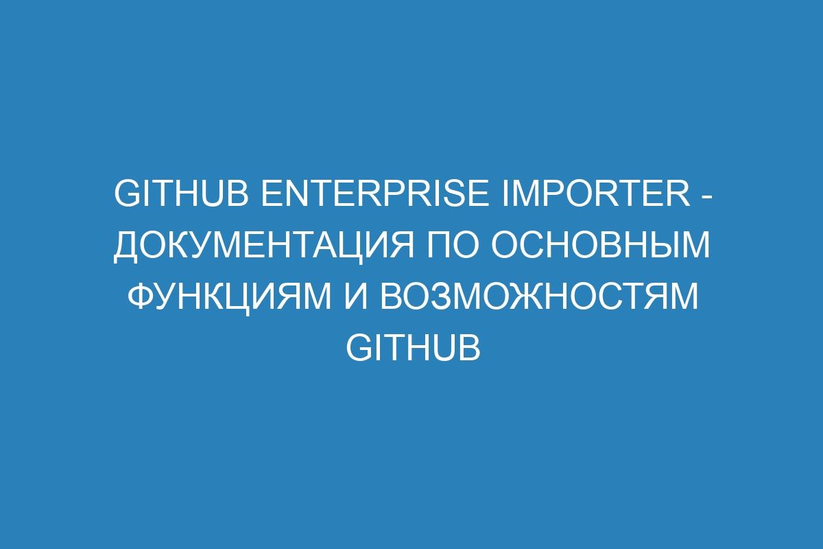 GitHub Enterprise Importer - Документация по основным функциям и возможностям GitHub