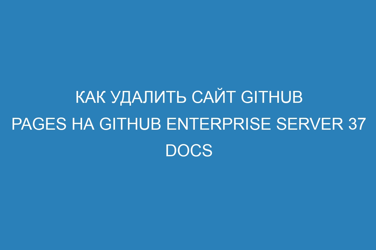 Как удалить сайт GitHub Pages на GitHub Enterprise Server 37 Docs