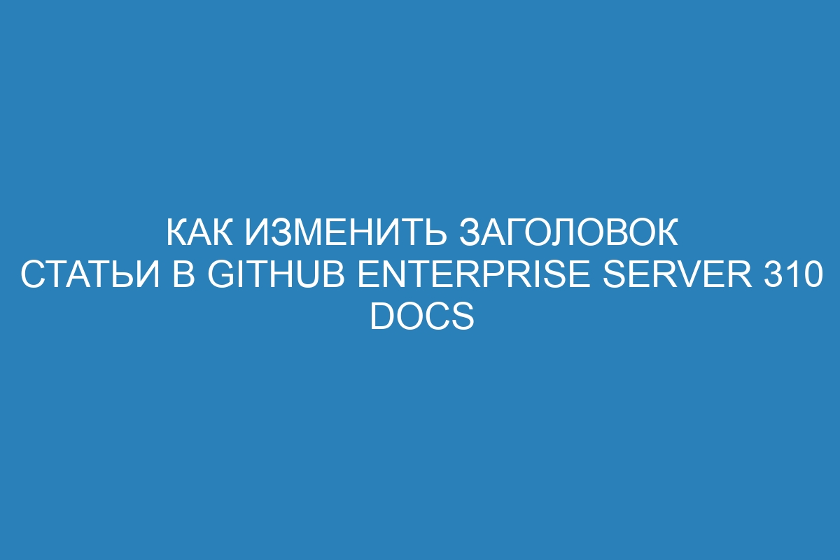 Как изменить заголовок статьи в GitHub Enterprise Server 310 Docs